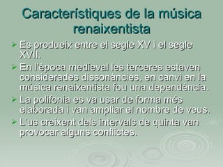 Característiques de la música renaixentista Es produeix entre el segle XV i el segle XVII. En l’època medieval les terceres estaven considerades dissonàncies, en canvi en la música renaixentista fou una dependència. La polifonia es va usar de forma més elaborada i van ampliar el nombre de veus. L’us creixent dels intervals de quinta van provocar alguns conflictes. 