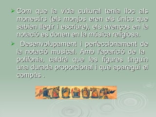 Com que la vida cultural tenia lloc als monestirs (els monjos eren els únics que sabien llegir i escriure), els avenços en la notació es donen en la música religiosa. Desenvolupament i perfeccionament de la notació musical. Amb l'aparició de la  polifonia, caldrà que les figures tinguin una durada proporcional i que aparegui el compàs . 