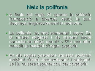 Neix la polifonia A finals del segle XI apareix la polifonia (composició a diverses veus), la qual desplaça progressivament la monodia. La polifonia  és molt elemental i aspre. En la música religiosa i de manera inicial consistia en afegir una 4ª o 5ª a una altra melodia ja existent d'origen gregorià. En els segles posteriors aquesta polifonia incipient s'anirà desenvolupant i enriquint-se i ja no serà depenent del cant gregorià. 