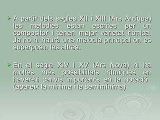 A partir dels segles XII i XIII (Ars Antiqua) les melodies estan escrites per un compositor i tenen major varietat rítmica. Ja no hi haurà una melodia principal on es superposin les altres. En el segle XIV i XV (Ars Nova) hi ha moltes més possibilitats rítmiques en haver-hi canvis importants en la notació  (apareix la mínima i la semimínima)‏ 