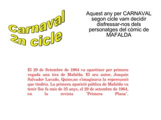 Aquest any per CARNAVAL segon cicle vam decidir disfressar-nos dels personatges del còmic de MAFALDA Carnaval 2n cicle El 29 de Setembre de 1964 va aparèixer per primera vegada una tira de Mafalda. El seu autor, Joaquín Salvador Lavado, Quino,no s’imaginava la repercussió que tindria. La primera aparició pública de Mafalda va tenir lloc fa més de 35 anys, el 29 de setembre de 1964, en la revista &quot;Primera Plana&quot;. 
