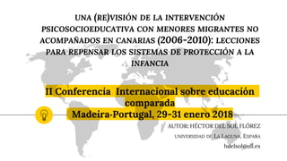 UNA (RE)VISIÓN DE LA INTERVENCIÓN
PSICOSOCIOEDUCATIVA CON MENORES MIGRANTES NO
ACOMPAÑADOS EN CANARIAS (2006-2010): LECCIONES
PARA REPENSAR LOS SISTEMAS DE PROTECCIÓN A LA
INFANCIA
II Conferencia Internacional sobre educación
comparada
Madeira-Portugal, 29-31 enero 2018
AUTOR: HÉCTOR DEL SOL FLÓREZ
UNIVERSIDAD DE LA LAGUNA. ESPAÑA
hdelsol@ull.es
 