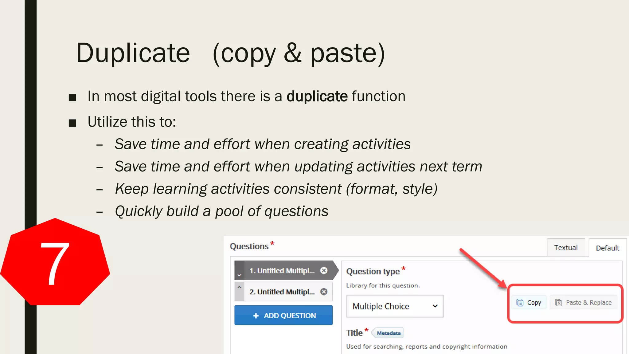 Duplicate (copy & paste)
■ In most digital tools there is a duplicate function
■ Utilize this to:
– Save time and effort when creating activities
– Save time and effort when updating activities next term
– Keep learning activities consistent (format, style)
– Quickly build a pool of questions
7
 