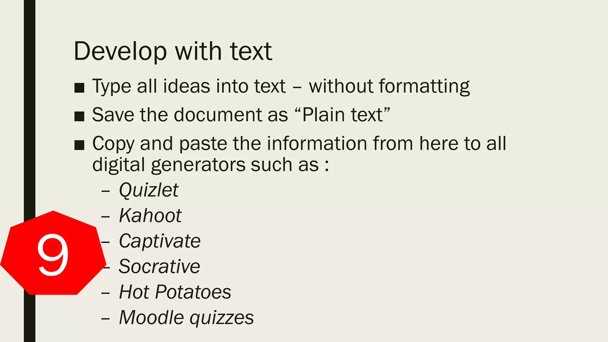 Develop with text
■ Type all ideas into text – without formatting
■ Save the document as “Plain text”
■ Copy and paste the information from here to all
digital generators such as :
– Quizlet
– Kahoot
– Captivate
– Socrative
– Hot Potatoes
– Moodle quizzes
9
 