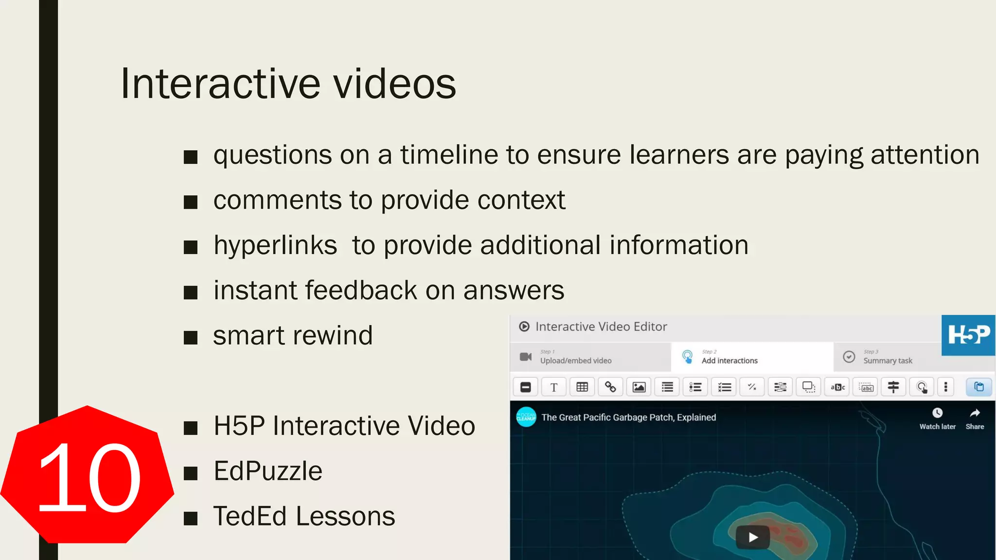 Interactive videos
■ questions on a timeline to ensure learners are paying attention
■ comments to provide context
■ hyperlinks to provide additional information
■ instant feedback on answers
■ smart rewind
■ H5P Interactive Video
■ EdPuzzle
■ TedEd Lessons10
 