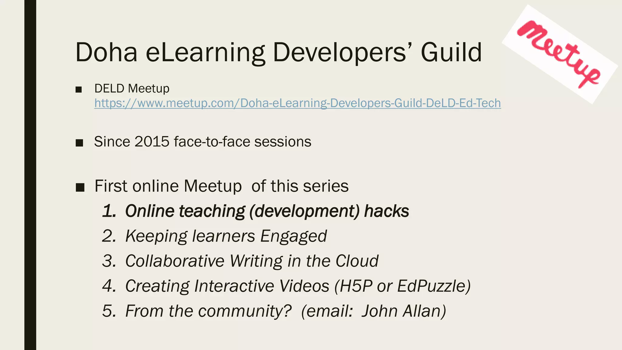 Doha eLearning Developers’ Guild
■ DELD Meetup
https://www.meetup.com/Doha-eLearning-Developers-Guild-DeLD-Ed-Tech
■ Since 2015 face-to-face sessions
■ First online Meetup of this series
1. Online teaching (development) hacks
2. Keeping learners Engaged
3. Collaborative Writing in the Cloud
4. Creating Interactive Videos (H5P or EdPuzzle)
5. From the community? (email: John Allan)
 