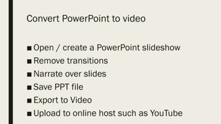 Convert PowerPoint to video
■ Open / create a PowerPoint slideshow
■ Remove transitions
■ Narrate over slides
■ Save PPT file
■ Export to Video
■ Upload to online host such as YouTube
 