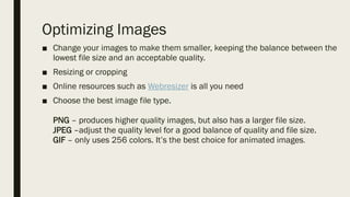 Optimizing Images
■ Change your images to make them smaller, keeping the balance between the
lowest file size and an acceptable quality.
■ Resizing or cropping
■ Online resources such as Webresizer is all you need
■ Choose the best image file type.
PNG – produces higher quality images, but also has a larger file size.
JPEG –adjust the quality level for a good balance of quality and file size.
GIF – only uses 256 colors. It’s the best choice for animated images.
 