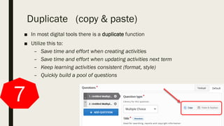 Duplicate (copy & paste)
■ In most digital tools there is a duplicate function
■ Utilize this to:
– Save time and effort when creating activities
– Save time and effort when updating activities next term
– Keep learning activities consistent (format, style)
– Quickly build a pool of questions
7
 
