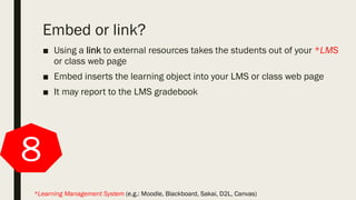 Embed or link?
■ Using a link to external resources takes the students out of your *LMS
or class web page
■ Embed inserts the learning object into your LMS or class web page
■ It may report to the LMS gradebook
8
*Learning Management System (e.g.: Moodle, Blackboard, Sakai, D2L, Canvas)
 