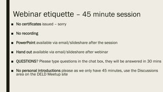 Webinar etiquette – 45 minute session
■ No certificates issued – sorry
■ No recording
■ PowerPoint available via email/slideshare after the session
■ Hand out available via email/slideshare after webinar
■ QUESTIONS? Please type questions in the chat box, they will be answered in 30 mins
■ No personal introductions please as we only have 45 minutes, use the Discussions
area on the DELD Meetup site
 