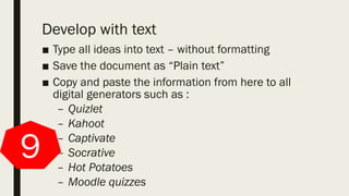 Develop with text
■ Type all ideas into text – without formatting
■ Save the document as “Plain text”
■ Copy and paste the information from here to all
digital generators such as :
– Quizlet
– Kahoot
– Captivate
– Socrative
– Hot Potatoes
– Moodle quizzes
9
 