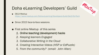 Doha eLearning Developers’ Guild
■ DELD Meetup
https://www.meetup.com/Doha-eLearning-Developers-Guild-DeLD-Ed-Tech
■ Since 2015 face-to-face sessions
■ First online Meetup of this series
1. Online teaching (development) hacks
2. Keeping learners Engaged
3. Collaborative Writing in the Cloud
4. Creating Interactive Videos (H5P or EdPuzzle)
5. From the community? (email: John Allan)
 