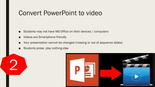 Convert PowerPoint to video
■ Students may not have MS Office on their devices / computers
■ Videos are Smartphone friendly
■ Your presentation cannot be changed (missing or out of sequence slides)
■ Students press play nothing else
2
 