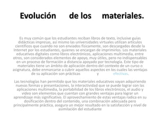 Evolución de los materiales.
Es muy común que los estudiantes reciban libros de texto, inclusive guías
didácticas impresas, así mismo las universidades virtuales utilizan artículos
científicos que cuando no son enviados físicamente, son descargados desde la
Internet por los estudiantes, quienes se encargan de imprimirlos. Los materiales
educativos digitales como libros electrónicos, aplicaciones multimedia, entre
otros, son considerados elementos de apoyo, muy útiles, pero no indispensables
en un proceso de formación a distancia apoyado por tecnología. Este tipo de
materiales tiene un ámbito de aplicación dentro del contexto de un curso o
asignatura, debe enmarcarse a cubrir aquellos aspectos en los cuales las ventajas
de su aplicación son prácticas y efectivas.
Las tecnologías han permitido que los materiales educativos vayan adquiriendo
nuevas formas y presentaciones, la interactividad que se puede lograr con las
aplicaciones multimedia, la portabilidad de los libros electrónicos, el audio y
video son elementos que cuentan con grandes ventajas para lograr un
aprendizaje más significativo. El aprovechamiento de estas ventajas radica en su
dosificación dentro del contenido, una combinación adecuada pero
principalmente práctica, asegura un mejor resultado en la satisfacción y nivel de
asimilación del estudiante
 