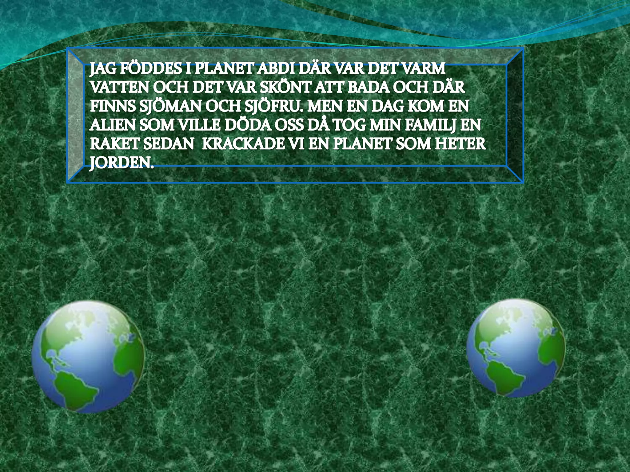 JAG FÖDDES I PLANET ABDI DÄR VAR DET VARM VATTEN OCH DET VAR SKÖNT ATT BADA OCH DÄR FINNS SJÖMAN OCH SJÖFRU. MEN EN DAG KOM EN ALIEN SOM VILLE DÖDA OSS DÅ TOG MIN FAMILJ EN RAKET SEDAN  KRACKADE VI EN PLANET SOM HETER JORDEN.