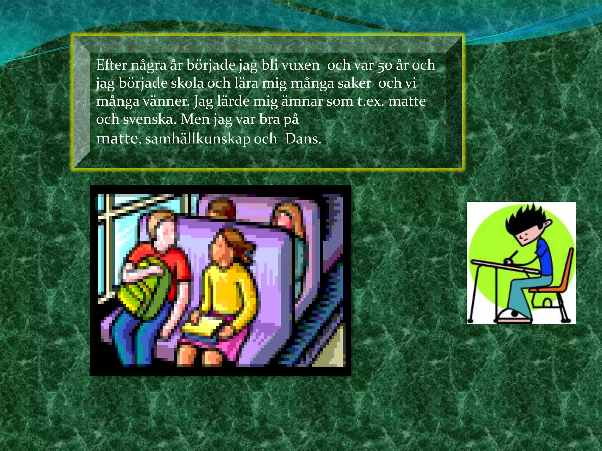 Efter några år började jag bli vuxen  och var 50 år och jag började skola och lära mig många saker  och vi många vänner. Jag lärde mig ämnar som t.ex. matte och svenska. Men jag var bra på matte, samhällkunskap och  Dans.    