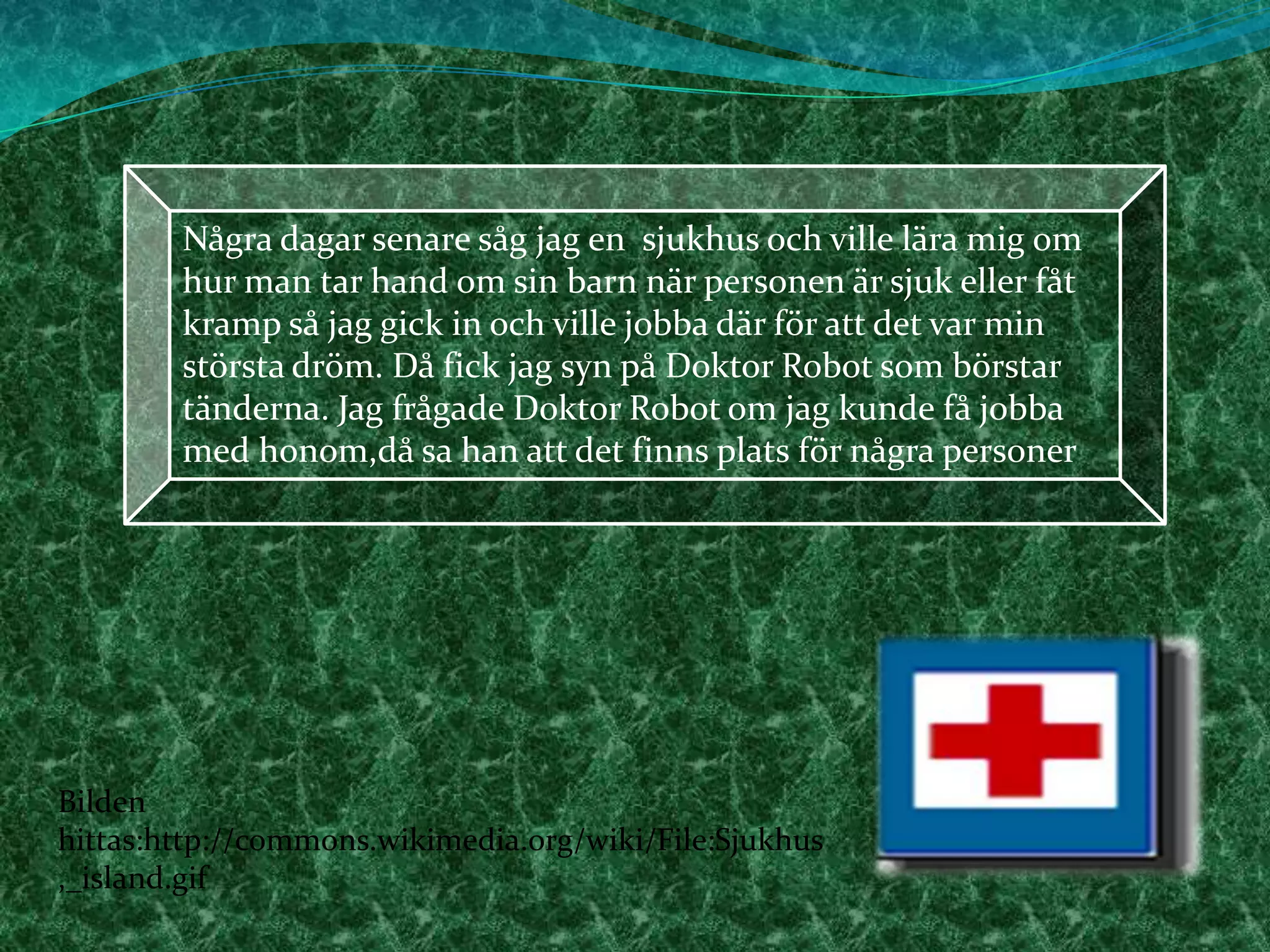 Några dagar senare såg jag en  sjukhus och ville lära mig om hur man tar hand om sin barn när personen är sjuk eller fåt kramp så jag gick in och ville jobba där för att det var min största dröm. Då fick jag syn på Doktor Robot som börstar tänderna. Jag frågade Doktor Robot om jag kunde få jobba med honom,då sa han att det finns plats för några personer  Bilden hittas:http://commons.wikimedia.org/wiki/File:Sjukhus,_island.gif