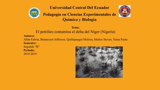 Tema:
El petróleo contamina el delta del Níger (Nigeria)
Autores:
Allan Edwin, Betancourt Jefferson, Quillupangui Melissa, Muñoz Steven, Tasna Paola
Semestre:
Segundo “B”
Periodo:
2019-2019
 
