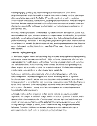 Creating engaging gameplay requires mastering several core concepts. Event-driven
programming allows scripts to respond to player actions, such as clicking a button, touching an
object, or chatting a command. The Roblox API provides hundreds of built-in events that
developers can connect to custom functions, enabling complex interactions without writing low-
level code. Remote events and remote functions facilitate communication between server and
client scripts, essential for multiplayer synchronization and maintaining game state across all
players in real-time.
User input handling represents another critical aspect of interactive development. Scripts must
respond to keyboard input, mouse movements, touch gestures on mobile devices, and gamepad
controls for console players. Creating a unified input system that works seamlessly across all
platforms challenges developers to think beyond single-platform optimization. The InputService
API provides tools for detecting various input methods, enabling developers to create accessible
games that provide consistent experiences regardless of how players choose to interact with
their creations.
Advanced Scripting Techniques
As developers progress beyond basic scripting, they encounter more sophisticated programming
patterns that enable complex game mechanics. Object-oriented programming principles help
organize code into reusable classes and modules. Tweening services create smooth animations
and transitions without manual frame-by-frame updates. Datastores allow games to persist
player progress across sessions, creating the progression systems that keep players engaged
over time and encourage them to return to your game repeatedly.
Performance optimization becomes crucial when developing larger games with many
concurrent players. Efficient scripting practices include minimizing the use of expensive
functions in loops, properly cleaning up connections to prevent memory leaks, and using wait
times strategically to prevent scripts from consuming excessive resources. Understanding when
to use server-side versus client-side logic helps distribute computational load effectively and
reduces latency for players, creating smoother gameplay experiences even in games with
hundreds of simultaneous players.
Advanced developers often implement custom physics systems, procedural generation
algorithms, and complex AI behaviors that go beyond the built-in capabilities of Roblox. These
systems require deep understanding of mathematical concepts, algorithm optimization, and
creative problem-solving. Techniques like spatial partitioning improve performance when
dealing with large numbers of objects, while state machines help manage complex entity
behaviors. Coroutines enable concurrent execution patterns that make certain types of
gameplay mechanics much easier to implement and maintain over time.
 