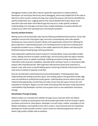 Debugging complex scripts often requires systematic approaches to isolate problems.
Developers use techniques like binary search debugging, where they disable half of the code to
determine which section contains the bug, then repeat the process until they've identified the
specific problematic lines. Logging systems that record detailed information about script
execution help track down intermittent bugs that only occur under specific conditions.
Understanding error messages and stack traces enables developers to quickly identify and
resolve issues rather than spending hours searching for problems.
Security and Best Practices
Writing secure and maintainable code requires following established best practices. Server-side
validation ensures that critical game logic cannot be manipulated by client-side exploits.
Sanitizing user input prevents injection attacks and inappropriate content from affecting the
game experience. Implementing proper error handling prevents scripts from breaking when
unexpected situations occur, creating a more stable experience for players and reducing the
likelihood of game-breaking bugs reaching production.
Code organization significantly impacts long-term maintainability. Using meaningful variable
names, adding comments to explain complex logic, and structuring code into logical modules
makes projects easier to update and debug. Following consistent naming conventions and
indentation styles improves readability, especially when working in teams or returning to older
projects after extended periods. Well-organized code becomes particularly important as
projects scale, with some successful Roblox games containing hundreds of thousands of lines of
code across hundreds of separate script files.
Security considerations extend beyond just preventing exploits. Protecting player data,
implementing rate limiting to prevent abuse, and creating systems that gracefully handle edge
cases all contribute to professional-quality games. Understanding common attack vectors and
implementing appropriate countermeasures helps ensure that your game remains fair and
enjoyable for all players. Regular security audits and staying informed about newly discovered
vulnerabilities help developers maintain secure games even as new exploitation techniques
emerge.
Monetization Through Scripting
Skilled scripters can monetize their abilities through various channels within the Roblox
ecosystem. Creating successful games that attract players generates revenue through in-game
purchases and premium subscriptions. Developers can sell scripts, models, and plugins on the
Roblox marketplace, earning Robux from other creators. Commissioned work for established
development studios provides another income stream for talented programmers who can
deliver high-quality, reliable code on deadline.
 