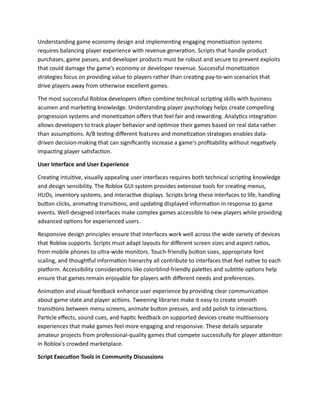 Understanding game economy design and implementing engaging monetization systems
requires balancing player experience with revenue generation. Scripts that handle product
purchases, game passes, and developer products must be robust and secure to prevent exploits
that could damage the game's economy or developer revenue. Successful monetization
strategies focus on providing value to players rather than creating pay-to-win scenarios that
drive players away from otherwise excellent games.
The most successful Roblox developers often combine technical scripting skills with business
acumen and marketing knowledge. Understanding player psychology helps create compelling
progression systems and monetization offers that feel fair and rewarding. Analytics integration
allows developers to track player behavior and optimize their games based on real data rather
than assumptions. A/B testing different features and monetization strategies enables data-
driven decision-making that can significantly increase a game's profitability without negatively
impacting player satisfaction.
User Interface and User Experience
Creating intuitive, visually appealing user interfaces requires both technical scripting knowledge
and design sensibility. The Roblox GUI system provides extensive tools for creating menus,
HUDs, inventory systems, and interactive displays. Scripts bring these interfaces to life, handling
button clicks, animating transitions, and updating displayed information in response to game
events. Well-designed interfaces make complex games accessible to new players while providing
advanced options for experienced users.
Responsive design principles ensure that interfaces work well across the wide variety of devices
that Roblox supports. Scripts must adapt layouts for different screen sizes and aspect ratios,
from mobile phones to ultra-wide monitors. Touch-friendly button sizes, appropriate font
scaling, and thoughtful information hierarchy all contribute to interfaces that feel native to each
platform. Accessibility considerations like colorblind-friendly palettes and subtitle options help
ensure that games remain enjoyable for players with different needs and preferences.
Animation and visual feedback enhance user experience by providing clear communication
about game state and player actions. Tweening libraries make it easy to create smooth
transitions between menu screens, animate button presses, and add polish to interactions.
Particle effects, sound cues, and haptic feedback on supported devices create multisensory
experiences that make games feel more engaging and responsive. These details separate
amateur projects from professional-quality games that compete successfully for player attention
in Roblox's crowded marketplace.
Script Execution Tools in Community Discussions
 