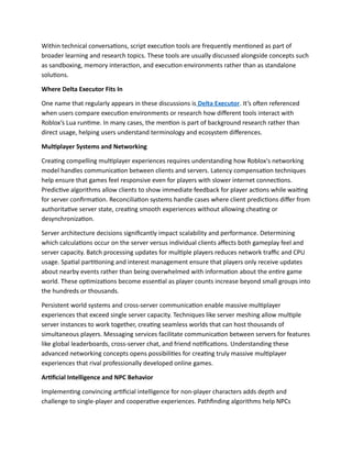 Within technical conversations, script execution tools are frequently mentioned as part of
broader learning and research topics. These tools are usually discussed alongside concepts such
as sandboxing, memory interaction, and execution environments rather than as standalone
solutions.
Where Delta Executor Fits In
One name that regularly appears in these discussions is Delta Executor. It’s often referenced
when users compare execution environments or research how different tools interact with
Roblox’s Lua runtime. In many cases, the mention is part of background research rather than
direct usage, helping users understand terminology and ecosystem differences.
Multiplayer Systems and Networking
Creating compelling multiplayer experiences requires understanding how Roblox's networking
model handles communication between clients and servers. Latency compensation techniques
help ensure that games feel responsive even for players with slower internet connections.
Predictive algorithms allow clients to show immediate feedback for player actions while waiting
for server confirmation. Reconciliation systems handle cases where client predictions differ from
authoritative server state, creating smooth experiences without allowing cheating or
desynchronization.
Server architecture decisions significantly impact scalability and performance. Determining
which calculations occur on the server versus individual clients affects both gameplay feel and
server capacity. Batch processing updates for multiple players reduces network traffic and CPU
usage. Spatial partitioning and interest management ensure that players only receive updates
about nearby events rather than being overwhelmed with information about the entire game
world. These optimizations become essential as player counts increase beyond small groups into
the hundreds or thousands.
Persistent world systems and cross-server communication enable massive multiplayer
experiences that exceed single server capacity. Techniques like server meshing allow multiple
server instances to work together, creating seamless worlds that can host thousands of
simultaneous players. Messaging services facilitate communication between servers for features
like global leaderboards, cross-server chat, and friend notifications. Understanding these
advanced networking concepts opens possibilities for creating truly massive multiplayer
experiences that rival professionally developed online games.
Artificial Intelligence and NPC Behavior
Implementing convincing artificial intelligence for non-player characters adds depth and
challenge to single-player and cooperative experiences. Pathfinding algorithms help NPCs
 