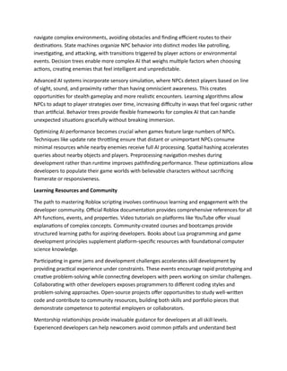 navigate complex environments, avoiding obstacles and finding efficient routes to their
destinations. State machines organize NPC behavior into distinct modes like patrolling,
investigating, and attacking, with transitions triggered by player actions or environmental
events. Decision trees enable more complex AI that weighs multiple factors when choosing
actions, creating enemies that feel intelligent and unpredictable.
Advanced AI systems incorporate sensory simulation, where NPCs detect players based on line
of sight, sound, and proximity rather than having omniscient awareness. This creates
opportunities for stealth gameplay and more realistic encounters. Learning algorithms allow
NPCs to adapt to player strategies over time, increasing difficulty in ways that feel organic rather
than artificial. Behavior trees provide flexible frameworks for complex AI that can handle
unexpected situations gracefully without breaking immersion.
Optimizing AI performance becomes crucial when games feature large numbers of NPCs.
Techniques like update rate throttling ensure that distant or unimportant NPCs consume
minimal resources while nearby enemies receive full AI processing. Spatial hashing accelerates
queries about nearby objects and players. Preprocessing navigation meshes during
development rather than runtime improves pathfinding performance. These optimizations allow
developers to populate their game worlds with believable characters without sacrificing
framerate or responsiveness.
Learning Resources and Community
The path to mastering Roblox scripting involves continuous learning and engagement with the
developer community. Official Roblox documentation provides comprehensive references for all
API functions, events, and properties. Video tutorials on platforms like YouTube offer visual
explanations of complex concepts. Community-created courses and bootcamps provide
structured learning paths for aspiring developers. Books about Lua programming and game
development principles supplement platform-specific resources with foundational computer
science knowledge.
Participating in game jams and development challenges accelerates skill development by
providing practical experience under constraints. These events encourage rapid prototyping and
creative problem-solving while connecting developers with peers working on similar challenges.
Collaborating with other developers exposes programmers to different coding styles and
problem-solving approaches. Open-source projects offer opportunities to study well-written
code and contribute to community resources, building both skills and portfolio pieces that
demonstrate competence to potential employers or collaborators.
Mentorship relationships provide invaluable guidance for developers at all skill levels.
Experienced developers can help newcomers avoid common pitfalls and understand best
 