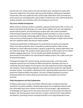 practices that aren't always obvious from documentation alone. Development studios often
have senior programmers who review code and provide feedback, helping junior developers
improve their skills more rapidly than they could through independent study. Contributing to
community forums and helping others solve problems reinforces your own understanding while
building reputation and connections within the development community.
The Future of Roblox Development
Roblox continues evolving its platform capabilities, regularly introducing new APIs, services, and
features that expand what developers can create. Recent additions like voice chat integration,
layered clothing systems, and improved physics engines open new creative possibilities.
Understanding emerging trends and technologies positions developers to create innovative
experiences that leverage cutting-edge platform features. Staying informed about roadmap
announcements and beta programs allows forward-thinking developers to begin experimenting
with new capabilities before they become widely available.
The growing sophistication of Roblox games has raised the bar for quality and complexity.
Players now expect production values comparable to professional game studios, driving
developers to master advanced techniques in graphics programming, network optimization, and
user experience design. This evolution creates opportunities for skilled scripters who can deliver
polished, engaging experiences. The rise of professional Roblox development studios
demonstrates that the platform has matured beyond hobbyist projects into a viable career path
for talented developers.
Emerging technologies like machine learning, procedural generation, and virtual reality
integration represent the next frontier for Roblox development. Developers who learn to
incorporate these technologies into their games will create experiences that feel cutting-edge
and innovative. Cloud computing integration may enable persistent worlds with sophisticated
simulation systems. Cross-platform development tools could allow Roblox experiences to extend
beyond the traditional platform boundaries. The future of Roblox development promises
exciting possibilities for creators willing to push boundaries and explore new technical
territories.
Project Management and Team Collaboration
As Roblox projects grow in scope and ambition, effective project management becomes
essential for successful completion. Breaking large projects into manageable milestones with
clear deliverables helps teams maintain momentum and track progress. Agile development
methodologies with regular sprints and reviews allow teams to iterate quickly and respond to
feedback. Task tracking systems ensure that team members understand their responsibilities
and deadlines, preventing confusion and duplicated effort across large development teams.
 