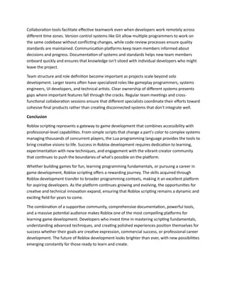 Collaboration tools facilitate effective teamwork even when developers work remotely across
different time zones. Version control systems like Git allow multiple programmers to work on
the same codebase without conflicting changes, while code review processes ensure quality
standards are maintained. Communication platforms keep team members informed about
decisions and progress. Documentation of systems and standards helps new team members
onboard quickly and ensures that knowledge isn't siloed with individual developers who might
leave the project.
Team structure and role definition become important as projects scale beyond solo
development. Larger teams often have specialized roles like gameplay programmers, systems
engineers, UI developers, and technical artists. Clear ownership of different systems prevents
gaps where important features fall through the cracks. Regular team meetings and cross-
functional collaboration sessions ensure that different specialists coordinate their efforts toward
cohesive final products rather than creating disconnected systems that don't integrate well.
Conclusion
Roblox scripting represents a gateway to game development that combines accessibility with
professional-level capabilities. From simple scripts that change a part's color to complex systems
managing thousands of concurrent players, the Lua programming language provides the tools to
bring creative visions to life. Success in Roblox development requires dedication to learning,
experimentation with new techniques, and engagement with the vibrant creator community
that continues to push the boundaries of what's possible on the platform.
Whether building games for fun, learning programming fundamentals, or pursuing a career in
game development, Roblox scripting offers a rewarding journey. The skills acquired through
Roblox development transfer to broader programming contexts, making it an excellent platform
for aspiring developers. As the platform continues growing and evolving, the opportunities for
creative and technical innovation expand, ensuring that Roblox scripting remains a dynamic and
exciting field for years to come.
The combination of a supportive community, comprehensive documentation, powerful tools,
and a massive potential audience makes Roblox one of the most compelling platforms for
learning game development. Developers who invest time in mastering scripting fundamentals,
understanding advanced techniques, and creating polished experiences position themselves for
success whether their goals are creative expression, commercial success, or professional career
development. The future of Roblox development looks brighter than ever, with new possibilities
emerging constantly for those ready to learn and create.
 
