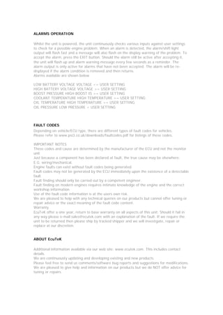ALARMS OPERATION

Whilst the unit is powered, the unit continuously checks various inputs against user settings
to check for a possible engine problem. When an alarm is detected, the alarm/shift light
output will flash fast and a message will also flash on the display warning of the problem. To
accept the alarm, press the EXIT button. Should the alarm still be active after accepting it,
the unit will flash up and alarm warning message every few seconds as a reminder. The
alarm output is only active for alarms that have not been accepted. The alarm will be re-
displayed if the alarm condition is removed and then returns.
Alarms available are shown below

LOW BATTERY VOLTAGE VOLTAGE <= USER SETTING
HIGH BATTERY VOLTAGE VOLTAGE >= USER SETTING
BOOST PRESSURE HIGH BOOST IS >= USER SETTING
COOLANT TEMPERATURE HIGH TEMPERATURE >= USER SETTING
OIL TEMPERATURE HIGH TEMPERATURE >= USER SETTING
OIL PRESSURE LOW PRESSURE < USER SETTING



FAULT CODES
Depending on vehicle/ECU type, there are different types of fault codes for vehicles.
Please refer to www.psi3.co.uk/downloads/faultcodes.pdf for listings of these codes.

IMPORTANT NOTES
These codes and cause are determined by the manufacturer of the ECU and not the monitor
unit.
Just because a component has been declared at fault, the true cause may be elsewhere.
E.G. wiring/mechanical.
Engine faults can exist without fault codes being generated.
Fault codes may not be generated by the ECU immediately upon the existence of a detectable
fault.
Fault finding should only be carried out by a competent engineer.
Fault finding on modern engines requires intimate knowledge of the engine and the correct
workshop information.
Use of the fault code information is at the users own risk.
We are pleased to help with any technical queries on our products but cannot offer tuning or
repair advice or the exact meaning of the fault code content.
Warranty
EcuTeK offer a one year, return to base warranty on all aspects of this unit. Should it fail in
any way please e-mail sales@ecutek.com with an explanation of the fault. If we require the
unit to be returned then please ship by tracked shipper and we will investigate, repair or
replace at our discretion.


ABOUT EcuTeK

Additional information available via our web site: www.ecutek.com. This includes contact
details.
We are continuously updating and developing existing and new products.
Please feel free to send us comments/software bug reports and suggestions for modifications.
We are pleased to give help and information on our products but we do NOT offer advice for
tuning or repairs.
 