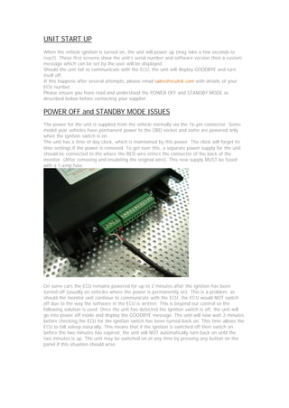 UNIT START UP
When the vehicle ignition is turned on, the unit will power up (may take a few seconds to
react). These first screens show the unit’s serial number and software version then a custom
message which can be set by the user will be displayed.
Should the unit fail to communicate with the ECU, the unit will display GOODBYE and turn
itself off.
If this happens after several attempts, please email sales@ecutek.com with details of your
ECU number.
Please ensure you have read and understood the POWER OFF and STANDBY MODE as
described below before contacting your supplier.

POWER OFF and STANDBY MODE ISSUES
The power for the unit is supplied from the vehicle normally via the 16-pin connector. Some
model year vehicles have permanent power to the OBD socket and some are powered only
when the ignition switch is on.
The unit has a time of day clock, which is maintained by this power. The clock will forget its
time settings if the power is removed. To get over this, a separate power supply for the unit
should be connected to the where the RED wire enters the connector of the back of the
monitor. (After removing and insulating the original wire). This new supply MUST be fused
with a 1-amp fuse.




On some cars the ECU remains powered for up to 2 minutes after the ignition has been
turned off (usually on vehicles where the power is permanently on). This is a problem, as
should the monitor unit continue to communicate with the ECU, the ECU would NOT switch
off due to the way the software in the ECU is written. This is beyond our control so the
following solution is used. Once the unit has detected the ignition switch is off, the unit will
go into power off mode and display the GOODBYE message. The unit will now wait 2 minutes
before checking the ECU for the ignition switch has been turned back on. This time allows the
ECU to fall asleep naturally. This means that if the ignition is switched off then switch on
before the two minutes has expired; the unit will NOT automatically turn back on until the
two minutes is up. The unit may be switched on at any time by pressing any button on the
panel if this situation should arise.
 