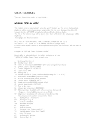 OPERATING MODES
There are 3 operating modes as listed below...


NORMAL DISPLAY MODE

This mode is entered automatically when the unit first starts up. The screen that was last
displayed will be restored upon power up provided this has been displayed for at least 5
seconds. Use the UP/DOWN arrow buttons to scroll to the desired display.
The title of the selected page will be shown for a short while before the actual page will be
displayed.
These pages are described below:

DATA PAGE 1 - DISPLAYS UPTO 4 VALUES DECIDED UPON BY THE USER
(SEE DISPLAY EDIT MODE SECTION B MODE on how to change these)
Each data item display consists of an abbreviated description, the actual data and the units of
the data.

Example: BP 0.85 BAR (Boost Pressure 0.85 Bar)

Here is a list of selectable items. Not all are available on all cars.
" NO DATA" will be shown if used on such cars.

--   No display (blank area)
BP   Boost pressure BAR
IN   Intake air temperature DEGREES C (this is not charge temperature)
IG   Ignition Advance DEGREES BTDC
CT   Coolant temperature DEGREES C
ES   Engine speed RPM
BV   Battery VOLTS
TH   Throttle position % (some cars have limited range E.G. 5 to 85 %)
RS   Road speed MPH or KMH (user selectable)
AF   Air flow meter GRAMMES PER SECOND
LA   Lambda sensor 1 LAMBDA RATIO
KC   Knock correction DEGREES (ignition offset)
ID   Injector duration MILLISECONDS
TC   Time of day clock
EX   Exhaust gas temperature DEGREES C
OT    Oil temperature (Available with software version 8 onwards)
      -Requires external addition sensors to be fitted.
OP    Oil pressure (Available with software version 8 onwards)
     -Requires external addition sensors to be fitted.
EX        Exhaust Gas Temperature
WD       Wastegate Duty %
FC      Air/Fuel Correction
AM        Advance Multiplier
EL        Engine Load
RX       Rear O2 Sensor
VL        Variable Valve Timing Left ( VVT )
VR       Variable Valve Timing Right ( VVT )
FX      Front O2 Sensor
AV       Airflow meter Voltage
DU        Injector Duty %
 