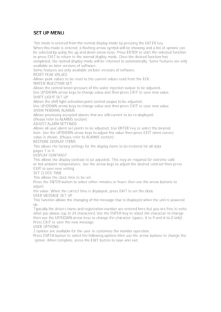 SET UP MENU

This mode is entered from the normal display mode by pressing the ENTER key.
When this mode is entered, a flashing arrow symbol will be showing and a list of options can
be selected by using the up and down arrow keys. Press ENTER to start the selected function
or press EXIT to return to the normal display mode. Once the desired function has
completed, the normal display mode will be returned to automatically. Some features are only
available on later versions of software.
Some features are only available on later versions of software.
RESET PEAK VALUES
Allows peak values to be reset to the current values read from the ECU.
WATER INJECTION SET
Allows the control boost pressure of the water injection output to be adjusted.
Use UP/DOWN arrow keys to change value and then press EXIT to save new value.
SHIFT LIGHT SET UP
Allows the shift light activation point control output to be adjusted.
Use UP/DOWN arrow keys to change value and then press EXIT to save new value.
SHOW PENDING ALARMS
Allows previously accepted alarms that are still current to be re-displayed.
(Please refer to ALARMS section)
ADJUST ALARM SETTINGS
Allows all user alarm set points to be adjusted. Use ENTER key to select the desired
item. Use the UP/DOWN arrow keys to adjust the value then press EXIT when correct
value is shown. (Please refer to ALARMS section)
RESTORE DISPLAY ITEMS
This allows the factory settings for the display items to be restored for all data
pages 1 to 4.
DISPLAY CONTRAST
This allows the display contrast to be adjusted. This may be required for extreme cold
or hot ambient temperatures. Use the arrow keys to adjust the desired contrast then press
EXIT to save new setting.
SET CLOCK TIME
This allows the clock time to be set.
Press the ENTER button to select either minutes or hours then use the arrow buttons to
adjust
the value. When the correct time is displayed, press EXIT to set the clock.
USER MESSAGE SET UP
This function allows the changing of the message that is displayed when the unit is powered
up.
Typically the drivers name and registration number are entered here but you are free to enter
what you please (up to 24 characters) Use the ENTER key to select the character to change
then use the UP/DOWN arrow keys to change the character (space, 0 to 9 and A to Z only).
Press EXIT to save the new message.
USER OPTIONS
3 options are available for the user to customise the monitor operation.
Press ENTER button to select the following options then use the arrow buttons to change the
 option. When complete, press the EXIT button to save and exit.
 