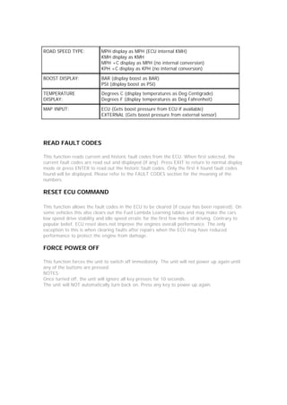ROAD SPEED TYPE:            MPH display as MPH (ECU internal KMH)
                            KMH display as KMH
                            MPH +C display as MPH (no internal conversion)
                            KPH +C display as KPH (no internal conversion)

BOOST DISPLAY:              BAR (display boost as BAR)
                            PSI (display boost as PSI)

TEMPERATURE                 Degrees C (display temperatures as Deg Centigrade)
DISPLAY:                    Degrees F (display temperatures as Deg Fahrenheit)

MAP INPUT:                  ECU (Gets boost pressure from ECU if available)
                            EXTERNAL (Gets boost pressure from external sensor)




READ FAULT CODES

This function reads current and historic fault codes from the ECU. When first selected, the
current fault codes are read out and displayed (if any). Press EXIT to return to normal display
mode or press ENTER to read out the historic fault codes. Only the first 4 found fault codes
found will be displayed. Please refer to the FAULT CODES section for the meaning of the
numbers.

RESET ECU COMMAND

This function allows the fault codes in the ECU to be cleared (if cause has been repaired). On
some vehicles this also clears out the Fuel Lambda Learning tables and may make the cars
low speed drive stability and idle speed erratic for the first few miles of driving. Contrary to
popular belief, ECU reset does not improve the engines overall performance. The only
exception to this is when clearing faults after repairs when the ECU may have reduced
performance to protect the engine from damage.

FORCE POWER OFF

This function forces the unit to switch off immediately. The unit will not power up again until
any of the buttons are pressed.
NOTES:
Once turned off, the unit will ignore all key presses for 10 seconds.
The unit will NOT automatically turn back on. Press any key to power up again.
 