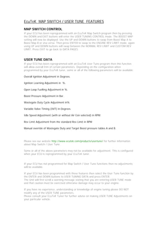 EcuTeK MAP SWITCH / USER TUNE FEATURES
MAP SWITCH CONTROL
If your ECU has been reprogrammed with an EcuTeK Map Switch program then by pressing
the DOWN and EXIT buttons will enter the USER TUNING CONTROL mode. The BOOST MAP
setting will now be displayed. Use the UP and DOWN buttons to swap from Boost Map A to
Boost Map B or visa versa. Then press ENTER to swap to the ENGINE REV LIMIT mode, again
using UP and DOWN buttons will swap between the NORMAL REV LIMIT and CUSTOM REV
LIMIT. Press EXIT to go back to DATA PAGES.



USER TUNE DATA
If your ECU has been reprogrammed with an EcuTeK User Tune program then this function
will allow overall trim of certain parameters. Depending on the configuration when
programmed by your EcuTeK tuner, some or all of the following parameters will be available:

Overall Ignition Adjustment in Degrees.

Ignition Learning Adjustment in %.

Open Loop Fuelling Adjustment in %.

Boost Pressure Adjustment in Bar.

Wastegate Duty Cycle Adjustment in%

Variable Valve Timing (VVT) in Degrees.

Idle Speed Adjustment (with or without Air Con selected) in RPM.

Rev Limit Adjustment from the standard Rev Limit in RPM

Manual override of Wastegate Duty and Target Boost pressure tables A and B.



Please see our website http://www.ecutek.com/products/usertune/ for further information
about Map Switch / User Tune.

Some or all of the above parameters may not be available for adjustment. This is configured
when your ECU is reprogrammed by your EcuTeK tuner.


If your ECU has not programmed for Map Switch / User Tune functions then no adjustments
will be available.

If your ECU has been programmed with these features then select the User Tune function by
the ENTER and DOWN buttons to USER TUNING DATA and press ENTER.
The Unit will first scroll a warning message stating that you are entering USER TUNE mode
and that caution must be exercised otherwise damage may occur to your engine.

If you have no experience, understanding or knowledge of engine tuning please DO NOT
modify any of the USER TUNE parameters.
Please consult your EcuTeK Tuner for further advise on making USER TUNE Adjustments on
your particular vehicle.
 
