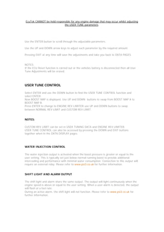 EcuTek CANNOT be held responsible for any engine damage that may occur whilst adjusting
                            the USER TUNE parameters.




Use the ENTER button to scroll through the adjustable parameters.

Use the UP and DOWN arrow keys to adjust each parameter by the required amount.

Pressing EXIT at any time will save the adjustments and take you back to DATA PAGES.


NOTES:
If the ECU Reset function is carried out or the vehicles battery is disconnected then all User
Tune Adjustments will be erased.




USER TUNE CONTROL

Select ENTER and use the DOWN button to find the USER TUNE CONTROL function and
select ENTER.
Now BOOST MAP is displayed. Use UP and DOWN buttons to swap from BOOST MAP A to
BOOST MAP B.
Press ENTER to change to ENGINE REV LIMITER use UP and DOWN buttons to swap
between NORMAL REV LIMIT and CUSTOM REV LIMIT.


NOTES:

CUSTOM REV LIMIT can be set in USER TUNING DATA and ENGINE REV LIMITER.
USER TUNE CONTROL can also be accessed by pressing the DOWN and EXIT buttons
together when in the DATA DISPLAY pages.



WATER INJECTION CONTROL

The water injection output is activated when the boost pressure is greater or equal to the
user setting. This is typically set just below normal running boost to provide additional
intercooling and performance with minimal water consumption. Connection to this output will
require an external relay. Please refer to www.psi3.co.uk for further information.


SHIFT LIGHT A ND ALARM OUTPUT

The shift light and alarm share the same output. The output will light continuously when the
engine speed is above or equal to the user setting. When a user alarm is detected, the output
will flash at a fast rate.
During an active alarm, the shift light will not function. Please refer to www.psi3.co.uk for
further information.
 