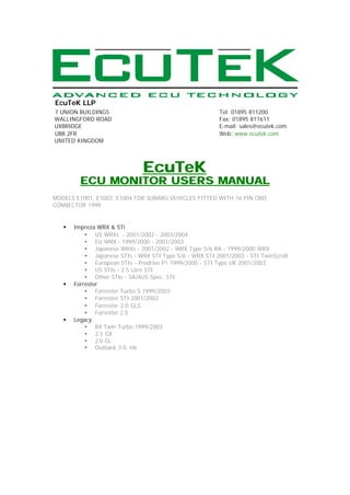EcuTeK LLP
7 UNION BUILDINGS                                         Tel: 01895 811200
WALLINGFORD ROAD                                          Fax: 01895 811611
UXBRIDGE                                                  E-mail: sales@ecutek.com
UB8 2FR                                                   Web: www.ecutek.com
UNITED KINGDOM




                               EcuTeK
         ECU MONITOR USERS MANUAL
MODELS E1001, E1003, E1004 FOR SUBARU VEHICLES FITTED WITH 16 PIN OBD
CONNECTOR 1999.


   §   Impreza WRX & STi
           § US WRXs - 2001/2002 - 2003/2004
           § EU WRX - 1999/2000 - 2001/2003
           § Japanese WRXs - 2001/2002 - WRX Type 5/6 RA - 1999/2000 WRX
           § Japanese STIs - WRX STI Type 5/6 - WRX STI 2001/2003 - STI TwinScroll
           § European STIs - Prodrive P1 1999/2000 - STI Type UK 2001/2003
           § US STIs - 2.5 Litre STI
           § Other STIs - SA/AUS Spec. STI.
   §   Forrester
           § Forrester Turbo S 1999/2003
           § Forrester STI 2001/2002
           § Forrester 2.0 GLS
           § Forrester 2.5
   §   Legacy
           § B4 Twin Turbo 1999/2003
           § 2.5 GX
           § 2.0 GL
           § Outback 3.0, H6
 