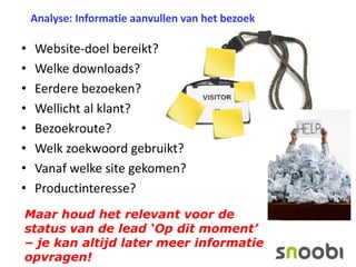 Analyse: Informatie aanvullen van het bezoek

•
•
•
•
•
•
•
•

Website-doel bereikt?
Welke downloads?
Eerdere bezoeken?
Wellicht al klant?
Bezoekroute?
Welk zoekwoord gebruikt?
Vanaf welke site gekomen?
Productinteresse?

Maar houd het relevant voor de
status van de lead ‘Op dit moment’
– je kan altijd later meer informatie
opvragen!

 