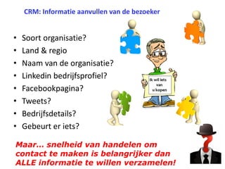 CRM: Informatie aanvullen van de bezoeker

•
•
•
•
•
•
•
•

Soort organisatie?
Land & regio
Naam van de organisatie?
Linkedin bedrijfsprofiel?
Facebookpagina?
Tweets?
Bedrijfsdetails?
Gebeurt er iets?

Maar… snelheid van handelen om
contact te maken is belangrijker dan
ALLE informatie te willen verzamelen!

 