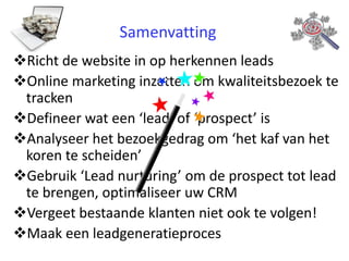 Samenvatting
Richt de website in op herkennen leads
Online marketing inzetten om kwaliteitsbezoek te
tracken
Defineer wat een ‘lead’ of ‘prospect’ is
Analyseer het bezoekgedrag om ‘het kaf van het
koren te scheiden’
Gebruik ‘Lead nurturing’ om de prospect tot lead
te brengen, optimaliseer uw CRM
Vergeet bestaande klanten niet ook te volgen!
Maak een leadgeneratieproces

 