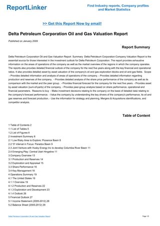 Find Industry reports, Company profiles
ReportLinker                                                                      and Market Statistics



                                             >> Get this Report Now by email!

Delta Petroleum Corporation Oil and Gas Valuation Report
Published on January 2009

                                                                                                            Report Summary

Delta Petroleum Corporation Oil and Gas Valuation Report Summary Delta Petroleum Corporation Company Valuation Report is the
essential source for those interested in the investment outlook for Delta Petroleum Corporation. The report provides exhaustive
information on the areas of operations of the company as well as the market overview of the regions in which the company operates.
The reports also provides detailed financial outlook of the company for the next five years along with the key financial and operational
ratios. It also provides detailed asset by asset valuation of the company's oil and gas exploration blocks and oil and gas fields. Scope
- Provides detailed information and analysis of areas of operations of the company. - Provides detailed information regarding
production and reserves of the company. - Provides detailed analysis of the share price performance of the company as well as its
comparison with the market and the peer group. - Provides financial forecast for the company for the next five years. - Provides asset
by asset valuation (sum-of-parts) of the company. - Provides peer-group analysis based on share performance, operational and
financial parameters. Reasons to buy - Make investment decisions relating to the company on the basis of detailed data relating to
the company's forecast performance. - Value the company by understanding the key drivers of the company's performance, its oil and
gas reserves and forecast production. - Use the information for strategy and planning, Mergers & Acquisitions identifications, and
competitor analysis.




                                                                                                             Table of Content

1 Table of Contents 2
1.1 List of Tables 5
1.2 List of Figures 6
2 Investment Summary 8
2.1 Low Risky Area to Explore: Piceance Basin 8
2.2 'O' interval in Focus: Paradox Basin 9
2.3 Joint Venture with Husky Energy Inc to develop Columbia River Basin 11
2.4 Emerging Play: Central Utah Hingeline 11
3 Company Overview 13
3.1 Production and Reserves 14
3.2 Exploration and Appraisal 15
3.3 Share Performance 16
3.4 Key Management 16
4 Operations Summary 19
4.1 The United States 19
4.1.1 Overview 19
4.1.2 Production and Reserves 22
4.1.3 Exploration and Development 23
4.1.4 Outlook 26
5 Financial Outlook 27
5.1 Income Statement (2005-2012) 28
5.2 Balance Sheet (2005-2012) 29



Delta Petroleum Corporation Oil and Gas Valuation Report                                                                        Page 1/5
 