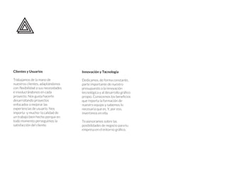 Clientes y Usuarios
Trabajamos de la mano de
nuestros clientes, adaptándonos
con
e involucrándonos en cada
proyecto. Nos gusta hacerlo
desarrollando proyectos
enfocados a mejorar las
experiencias de usuario. Nos
importa -y mucho- la calidad de
un trabajo bien hecho porque en
todo momento perseguimos la
satisfacción del cliente.
Innovación y Tecnología
Dedicamos, de forma constante,
parte importante de nuestro
presupuesto a la innovación
co
cios
que reporta la formación de
nuestro equipo y sabemos lo
necesaria que es. Y, por eso,
invertimos en ella.
Teasesoramos sobre las
posibilidades de negocio para tu
co.
 