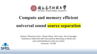 Compute and memory efficient
universal sound source separation
Authors: Efthymios Tzinis · Zhepei Wang · Xilin Jiang · Paris Smaragdis
Published in 2020 IEEE 30th International Workshop on MLSP, and
arXiv:2103.02644v2 [cs.SD] 14 Jul 2021
Presenter: 何冠勳
 