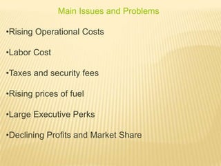 Main Issues and Problems
•Rising Operational Costs
•Labor Cost
•Taxes and security fees
•Rising prices of fuel
•Large Executive Perks
•Declining Profits and Market Share
 