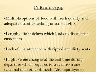 Performance gap
•Multiple options of food with fresh quality and
adequate quantity lacking in some flights.
•Lengthy flight delays which leads to dissatisfied
customers.
•Lack of maintenance with ripped and dirty seats.
•Flight venue changes at the end time during
departure which requires to travel from one
terminal to another difficult.(Airlinequality.com)
 