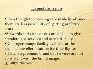 Expectation gap
•Even though the bookings are made in advance
there are less possibility of getting preferred
seats.
•Stewards and airhostesses are unable to give
standardized services and aren’t friendly.
•No proper lounge facility available at the
airports travellers waiting for their flights.
•Delta is a premium brand but services are not
consistent with the brand image.
(Qualityairlines.com)
 