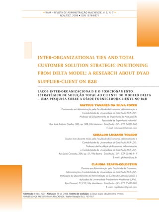 • RAM – REVISTA DE ADMINISTRAÇÃO MACKENZIE, V. 9, N. 7 •
                                       NOV./DEZ. 2008 • ISSN 1678-6971




I              INTER-ORGANIZATIONAL TIES AND TOTAL
               CUSTOMER SOLUTION STRATEGIC POSITIONING
               FROM DELTA MODEL: A RESEARCH ABOUT DYAD
               SUPPLIER-CLIENT ON B2B

               LAÇOS INTER-ORGANIZACIONAIS E O POSICIONAMENTO
               ESTRATÉGICO DE SOLUÇÃO TOTAL AO CLIENTE DO MODELO DELTA
               – UMA PESQUISA SOBRE A DÍADE FORNECEDOR-CLIENTE NO B2B

                                                            MATEUS TAVARES DA SILVA COZER
                                        Doutorando em Administração pela Faculdade de Economia, Administração e
                                                               Contabilidade da Universidade de São Paulo (FEA-USP).
                                                            Professor do Departamento de Engenharia de Produção da
                                                                                    Faculdade de Engenharia Industrial.
                           Rua José Antônio Coelho, 300, ap. 38B, Vila Mariana – São Paulo – SP – CEP 04011-060
                                                                                         E-mail: mtscozer@hotmail.com


                                                                          GERALDO LUCIANO TOLEDO
                                             Doutor livre-docente titular pela Faculdade de Economia, Administração e
                                                               Contabilidade da Universidade de São Paulo (FEA-USP).
                                                                   Professor da Faculdade de Economia, Administração
                                                             e Contabilidade da Universidade de São Paulo (FEA-USP).
                                      Rua Leão Coroado, 209, ap. 51, Vila Beatriz - São Paulo – SP – CEP 05445-911
                                                                                                E-mail: gltoledo@usp.br


                                                                         CLÁUDIA SZAFIR-GOLDSTEIN
                                                              Doutora em Administração pela Faculdade de Economia,
                                             Administração e Contabilidade da Universidade de São Paulo (FEA-USP).
                                       Professora do Departamento de Administração do Centro de Ciências Sociais e
                                                            Aplicadas da Universidade Presbiteriana Mackenzie (UPM).
                                            Rua Girassol, 713/52, Vila Madalena – São Paulo – SP – CEP 05433-001
                                                                                        E-mail: csgoldstein@gmail.com

Submissão: 8 dez. 2007. Aceitação: 19 jul. 2008. Sistema de avaliação: às cegas dupla (double blind review).
UNIVERSIDADE PRESBITERIANA MACKENZIE. Walter Bataglia (Ed.), 163-187.
 