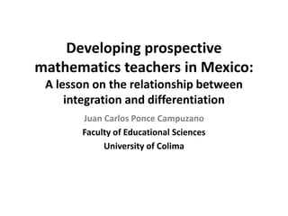 Developing prospective
mathematics teachers in Mexico:
A lesson on the relationship between
integration and differentiation
Juan Carlos Ponce Campuzano
Faculty of Educational Sciences
University of Colima

 