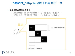 21
DATASET_DIR/points/以下の点列データ
• 隣接点間の関係の正規化
• 点と点の間を１ピクセル単位で補間 ： p[ i + 1 ] = ( p[i].x ± 1, p[i].y ± 1 )
• その後、スケールを右記の通り...